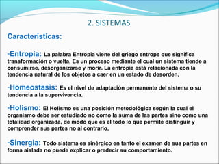 Características:
-Entropía: La palabra Entropía viene del griego entrope que significa
transformación o vuelta. Es un proceso mediante el cual un sistema tiende a
consumirse, desorganizarse y morir. La entropía está relacionada con la
tendencia natural de los objetos a caer en un estado de desorden.
-Homeostasis: Es el nivel de adaptación permanente del sistema o su
tendencia a la supervivencia.
-Holismo: El Holismo es una posición metodológica según la cual el
organismo debe ser estudiado no como la suma de las partes sino como una
totalidad organizada, de modo que es el todo lo que permite distinguir y
comprender sus partes no al contrario.
-Sinergia: Todo sistema es sinérgico en tanto el examen de sus partes en
forma aislada no puede explicar o predecir su comportamiento.
2. SISTEMAS
 