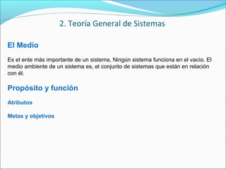 El Medio
Es el ente más importante de un sistema, Ningún sistema funciona en el vacío. El
medio ambiente de un sistema es, el conjunto de sistemas que están en relación
con él.
Propósito y función
Atributos
Metas y objetivos
2. Teoría General de Sistemas
 