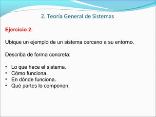 Ejercicio 2.
Ubique un ejemplo de un sistema cercano a su entorno.
Describa de forma concreta:
• Lo que hace el sistema.
• Cómo funciona.
• En dónde funciona.
• Qué partes lo componen.
2. Teoría General de Sistemas
 