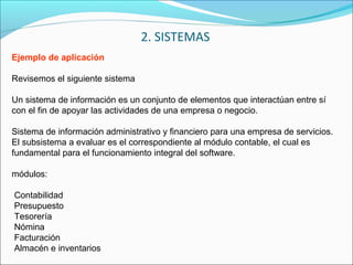 Ejemplo de aplicación
Revisemos el siguiente sistema
Un sistema de información es un conjunto de elementos que interactúan entre sí
con el fin de apoyar las actividades de una empresa o negocio.
Sistema de información administrativo y financiero para una empresa de servicios.
El subsistema a evaluar es el correspondiente al módulo contable, el cual es
fundamental para el funcionamiento integral del software.
módulos:
Contabilidad
Presupuesto
Tesorería
Nómina
Facturación
Almacén e inventarios
2. SISTEMAS
 