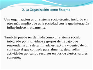 Una organización es un sistema socio-técnico incluido en
otro más amplio que es la sociedad con la que interactúa
influyéndose mutuamente.
También puede ser definida como un sistema social,
integrado por individuos y grupos de trabajo que
responden a una determinada estructura y dentro de un
contexto al que controla parcialmente, desarrollan
actividades aplicando recursos en pos de ciertos valores
comunes.
2. La Organización como Sistema
 