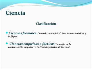 Ciencia
Clasificación
Ciencias formales: "método axiomático". Son las matemáticas y
la lógica.
 Ciencias empíricas o fácticas: "método de la
contrastación empírica" o "método hipotético-deductivo".
 