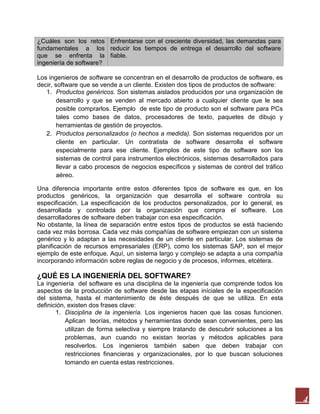 ¿Cuáles son los retos Enfrentarse con el creciente diversidad, las demandas para
fundamentales a los reducir los tiempos de entrega el desarrollo del software
que se enfrenta la fiable.
ingeniería de software?
Los ingenieros de software se concentran en el desarrollo de productos de software, es
decir, software que se vende a un cliente. Existen dos tipos de productos de software:
1. Productos genéricos. Son sistemas aislados producidos por una organización de
desarrollo y que se venden al mercado abierto a cualquier cliente que le sea
posible comprarlos. Ejemplo de este tipo de producto son el software para PCs
tales como bases de datos, procesadores de texto, paquetes de dibujo y
herramientas de gestión de proyectos.
2. Productos personalizados (o hechos a medida). Son sistemas requeridos por un
cliente en particular. Un contratista de software desarrolla el software
especialmente para ese cliente. Ejemplos de este tipo de software son los
sistemas de control para instrumentos electrónicos, sistemas desarrollados para
llevar a cabo procesos de negocios específicos y sistemas de control del tráfico
aéreo.
Una diferencia importante entre estos diferentes tipos de software es que, en los
productos genéricos, la organización que desarrolla el software controla su
especificación. La especificación de los productos personalizados, por lo general, es
desarrollada y controlada por la organización que compra el software. Los
desarrolladores de software deben trabajar con esa especificación.
No obstante, la línea de separación entre estos tipos de productos se está haciendo
cada vez más borrosa. Cada vez más compañías de software empiezan con un sistema
genérico y lo adaptan a las necesidades de un cliente en particular. Los sistemas de
planificación de recursos empresariales (ERP), como los sistemas SAP, son el mejor
ejemplo de este enfoque. Aquí, un sistema largo y complejo se adapta a una compañía
incorporando información sobre reglas de negocio y de procesos, informes, etcétera.

¿QUÉ ES LA INGENIERÍA DEL SOFTWARE?
La ingeniería del software es una disciplina de la ingeniería que comprende todos los
aspectos de la producción de software desde las etapas iníciales de la especificación
del sistema, hasta el mantenimiento de éste después de que se utiliza. En esta
definición, existen dos frases clave:
1. Disciplina de la ingeniería. Los ingenieros hacen que las cosas funcionen.
Aplican teorías, métodos y herramientas donde sean convenientes, pero las
utilizan de forma selectiva y siempre tratando de descubrir soluciones a los
problemas, aun cuando no existan teorías y métodos aplicables para
resolverlos. Los ingenieros también saben que deben trabajar con
restricciones financieras y organizacionales, por lo que buscan soluciones
tomando en cuenta estas restricciones.

4

 
