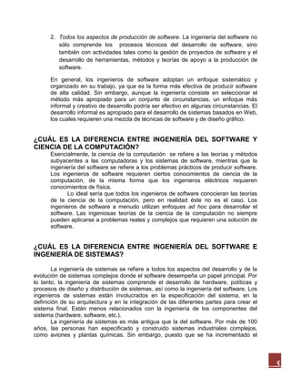 2. Todos los aspectos de producción de software. La ingeniería del software no
sólo comprende los procesos técnicos del desarrollo de software, sino
también con actividades tales como la gestión de proyectos de software y el
desarrollo de herramientas, métodos y teorías de apoyo a la producción de
software.
En general, los ingenieros de software adoptan un enfoque sistemático y
organizado en su trabajo, ya que es la forma más efectiva de producir software
de alta calidad. Sin embargo, aunque la ingeniería consiste en seleccionar el
método más apropiado para un conjunto de circunstancias, un enfoque más
informal y creativo de desarrollo podría ser efectivo en algunas circunstancias. El
desarrollo informal es apropiado para el desarrollo de sistemas basados en Web,
los cuales requieren una mezcla de técnicas de software y de diseño gráfico.

¿CUÁL ES LA DIFERENCIA ENTRE INGENIERÍA DEL SOFTWARE Y
CIENCIA DE LA COMPUTACIÓN?
Esencialmente, la ciencia de la computación se refiere a las teorías y métodos
subyacentes a las computadoras y los sistemas de software, mientras que la
ingeniería del software se refiere a los problemas prácticos de producir software.
Los ingenieros de software requieren ciertos conocimientos de ciencia de la
computación, de la misma forma que los ingenieros eléctricos requieren
conocimientos de física.
Lo ideal sería que todos los ingenieros de software conocieran las teorías
de la ciencia de la computación, pero en realidad éste no es el caso. Los
ingenieros de software a menudo utilizan enfoques ad hoc para desarrollar el
software. Las ingeniosas teorías de la ciencia de la computación no siempre
pueden aplicarse a problemas reales y complejos que requieren una solución de
software.

¿CUÁL ES LA DIFERENCIA ENTRE INGENIERÍA DEL SOFTWARE E
INGENIERÍA DE SISTEMAS?
La ingeniería de sistemas se refiere a todos los aspectos del desarrollo y de la
evolución de sistemas complejos donde el software desempeña un papel principal. Por
lo tanto, la ingeniería de sistemas comprende el desarrollo de hardware, políticas y
procesos de diseño y distribución de sistemas, así como la ingeniería del software. Los
ingenieros de sistemas están involucrados en la especificación del sistema, en la
definición de su arquitectura y en la integración de las diferentes partes para crear el
sistema final. Están menos relacionados con la ingeniería de los componentes del
sistema (hardware, software, etc.).
La ingeniería de sistemas es más antigua que la del software. Por más de 100
años, las personas han especificado y construido sistemas industriales complejos,
como aviones y plantas químicas. Sin embargo, puesto que se ha incrementado el

5

 
