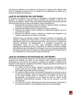 porcentaje de software en los sistemas, las técnicas de ingeniería del software tales
como el modelado de casos de uso y la gestión de la configuración se utilizan en el
proceso de ingeniería de sistemas.

¿QUÉ ES UN PROCESO DEL SOFTWARE?
Un proceso del software es un conjunto de actividades y resultados asociados que
producen un producto de software. Estas actividades son llevadas a cabo por los
ingenieros de software. Existen cuatro actividades fundamentales de procesos que son
comunes para todos los procesos del software. Estas actividades son:
1. Especificación del software donde los clientes e ingeniero definen el software
a producir y las restricciones sobre su operación.
2. Desarrollo del software donde el software se diseña y programa.
3. Validación del software donde el software se valida para asegurar que es lo
que el cliente requiere.
4. Evolución del software donde el software se modifica para adaptarlo a los
cambios requeridos por el cliente y el mercado.
Diferentes tipos de sistemas necesitan diferentes procesos de desarrollo. Por
ejemplo, el software de tiempo real en un avión tiene que ser completamente
especificado antes de que empiece el desarrollo, mientras que en un sistema de
comercio electrónico, la especificación y el programa normalmente son
desarrollados juntos. Por lo tanto, estas actividades genéricas pueden
organizarse de diferentes formas y describirse en diferentes niveles de detalle
para diferentes tipos de software. Sin embargo, el uso de un proceso inadecuado
del software puede reducir la calidad o la utilidad del producto de software que se
va a desarrollar y/o incrementar los costes de desarrollo.

¿QUÉ ES UN MODELO DE PROCESOS DEL SOFTWARE?
Un modelo de procesos del software es una descripción simplificada de un proceso del
software que presenta una visión de ese proceso. Estos modelos pueden incluir
actividades que son parte de los procesos y productos de software y el papel de las
personas involucradas en la ingeniería del software. Algunos ejemplos de estos tipos de
modelos que se pueden producir son:
1. Un modelo de flujo de trabajo. Muestra la secuencia de actividades en el
proceso junto con sus entradas, salidas y dependencias. Las actividades en
este modelo representan acciones humanas.
2. Un modelo de flujo de datos o de actividad. Representa el proceso como un
conjunto de actividades, cada una de las cuales realiza alguna transformación
en los datos Muestra cómo la entrada en el proceso, tal como una
especificación, se transforma en una salida, tal como un diseño. Puede
representar transformaciones llevadas a cabo por las personas o por las
computadoras.
3. Un modelo de rol acción. Representa los roles de las personas involucrada en
el proceso del software y las actividades de las que son responsables

6

 