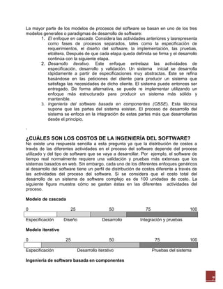 La mayor parte de los modelos de procesos del software se basan en uno de los tres
modelos generales o paradigmas de desarrollo de software:
1. El enfoque en cascada. Considera las actividades anteriores y lasrepresenta
como fases de procesos separados, tales como la especificación de
requerimientos, el diseño del software, la implementación, las pruebas,
etcétera. Después de que cada etapa queda definida se firma y el desarrollo
continúa con la siguiente etapa.
2. Desarrollo iterativo. Este enfoque entrelaza las actividades de
especificación, desarrollo y validación. Un sistema inicial se desarrolla
rápidamente a partir de especificaciones muy abstractas. Éste se refina
basándose en las peticiones del cliente para producir un sistema que
satisfaga las necesidades de dicho cliente. El sistema puede entonces ser
entregado. De forma alternativa, se puede re implementar utilizando un
enfoque más estructurado para producir un sistema más sólido y
mantenible.
3. Ingeniería del software basada en componentes (CBSE). Esta técnica
supone que las partes del sistema existen. El proceso de desarrollo del
sistema se enfoca en la integración de estas partes más que desarrollarlas
desde el principio.
.

¿CUÁLES SON LOS COSTOS DE LA INGENIERÍA DEL SOFTWARE?
No existe una respuesta sencilla a esta pregunta ya que la distribución de costos a
través de las diferentes actividades en el proceso del software depende del proceso
utilizado y del tipo de software que se vaya a desarrollar. Por ejemplo, el software de
tiempo real normalmente requiere una validación y pruebas más extensas que los
sistemas basados en web. Sin embargo, cada uno de los diferentes enfoques genéricos
al desarrollo del software tiene un perfil de distribución de costos diferente a través de
las actividades del proceso del software. Si se considera que el costo total del
desarrollo de un sistema de software complejo es de 100 unidades de costo. La
siguiente figura muestra cómo se gastan éstas en las diferentes actividades del
proceso.
Modelo de cascada
0
Especificación

25

50

Diseño

Desarrollo

75

100

Integración y pruebas

Modelo iterativo
0
Especificación

25

50
Desarrollo iterativo

75

100

Pruebas del sistema

Ingeniería de software basada en componentes

7

 