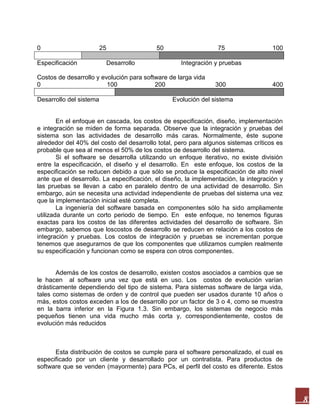 0
Especificación

25

50
Desarrollo

75
Integración y pruebas

Costos de desarrollo y evolución para software de larga vida
0
100
200
Desarrollo del sistema

100

300

400

Evolución del sistema

En el enfoque en cascada, los costos de especificación, diseño, implementación
e integración se miden de forma separada. Observe que la integración y pruebas del
sistema son las actividades de desarrollo más caras. Normalmente, éste supone
alrededor del 40% del costo del desarrollo total, pero para algunos sistemas críticos es
probable que sea al menos el 50% de los costos de desarrollo del sistema.
Si el software se desarrolla utilizando un enfoque iterativo, no existe división
entre la especificación, el diseño y el desarrollo. En este enfoque, los costos de la
especificación se reducen debido a que sólo se produce la especificación de alto nivel
ante que el desarrollo. La especificación, el diseño, la implementación, la integración y
las pruebas se llevan a cabo en paralelo dentro de una actividad de desarrollo. Sin
embargo, aún se necesita una actividad independiente de pruebas del sistema una vez
que la implementación inicial esté completa.
La ingeniería del software basada en componentes sólo ha sido ampliamente
utilizada durante un corto periodo de tiempo. En este enfoque, no tenemos figuras
exactas para los costos de las diferentes actividades del desarrollo de software. Sin
embargo, sabemos que loscostos de desarrollo se reducen en relación a los costos de
integración y pruebas. Los costos de integración y pruebas se incrementan porque
tenemos que asegurarnos de que los componentes que utilizamos cumplen realmente
su especificación y funcionan como se espera con otros componentes.

Además de los costos de desarrollo, existen costos asociados a cambios que se
le hacen al software una vez que está en uso. Los costos de evolución varían
drásticamente dependiendo del tipo de sistema. Para sistemas software de larga vida,
tales como sistemas de orden y de control que pueden ser usados durante 10 años o
más, estos costos exceden a los de desarrollo por un factor de 3 o 4, como se muestra
en la barra inferior en la Figura 1.3. Sin embargo, los sistemas de negocio más
pequeños tienen una vida mucho más corta y, correspondientemente, costos de
evolución más reducidos

Esta distribución de costos se cumple para el software personalizado, el cual es
especificado por un cliente y desarrollado por un contratista. Para productos de
software que se venden (mayormente) para PCs, el perfil del costo es diferente. Estos

8

 