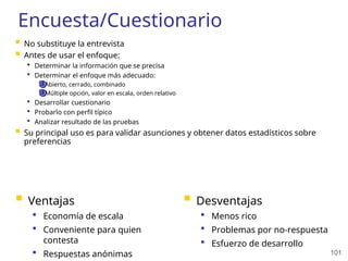 101
Encuesta/Cuestionario
 No substituye la entrevista
 Antes de usar el enfoque:
 Determinar la información que se precisa
 Determinar el enfoque más adecuado:
Abierto, cerrado, combinado
Múltiple opción, valor en escala, orden relativo
 Desarrollar cuestionario
 Probarlo con perfil típico
 Analizar resultado de las pruebas
 Su principal uso es para validar asunciones y obtener datos estadísticos sobre
preferencias
 Ventajas
 Economía de escala
 Conveniente para quien
contesta
 Respuestas anónimas
 Desventajas
 Menos rico
 Problemas por no-respuesta
 Esfuerzo de desarrollo
 