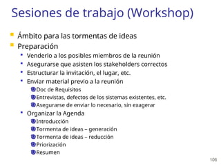 106
Sesiones de trabajo (Workshop)
 Ámbito para las tormentas de ideas
 Preparación
 Venderlo a los posibles miembros de la reunión
 Asegurarse que asisten los stakeholders correctos
 Estructurar la invitación, el lugar, etc.
 Enviar material previo a la reunión
Doc de Requisitos
Entrevistas, defectos de los sistemas existentes, etc.
Asegurarse de enviar lo necesario, sin exagerar
 Organizar la Agenda
Introducción
Tormenta de ideas – generación
Tormenta de ideas – reducción
Priorización
Resumen
 