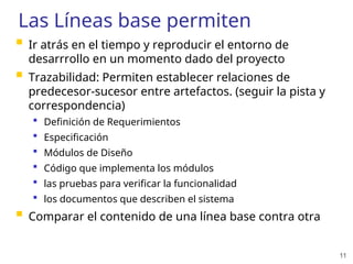 11
Las Líneas base permiten
 Ir atrás en el tiempo y reproducir el entorno de
desarrrollo en un momento dado del proyecto
 Trazabilidad: Permiten establecer relaciones de
predecesor-sucesor entre artefactos. (seguir la pista y
correspondencia)
 Definición de Requerimientos
 Especificación
 Módulos de Diseño
 Código que implementa los módulos
 las pruebas para verificar la funcionalidad
 los documentos que describen el sistema
 Comparar el contenido de una línea base contra otra
 