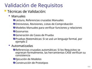 111
Validación de Requisitos
 Técnicas de Validación:
 Manuales
Lectura, Referencias cruzadas Manuales
Entrevistas, Revisiones, Listas de Comprobación
Modelos Manuales para verificar funciones y relaciones
Escenarios
Generación de Casos de Prueba
Pruebas Matemáticas: Si se usó un lenguaje formal, por
ejemplo Z
 Automatizadas
Referencias cruzadas automáticas: Si los Requisitos se
expresan formalmente, las herramientas CASE verifican su
consistencia
Ejecución de Modelos
Construcción de Prototipos
 