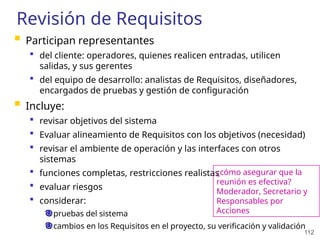 112
Revisión de Requisitos
 Participan representantes
 del cliente: operadores, quienes realicen entradas, utilicen
salidas, y sus gerentes
 del equipo de desarrollo: analistas de Requisitos, diseñadores,
encargados de pruebas y gestión de configuración
 Incluye:
 revisar objetivos del sistema
 Evaluar alineamiento de Requisitos con los objetivos (necesidad)
 revisar el ambiente de operación y las interfaces con otros
sistemas
 funciones completas, restricciones realistas
 evaluar riesgos
 considerar:
pruebas del sistema
cambios en los Requisitos en el proyecto, su verificación y validación
¿cómo asegurar que la
reunión es efectiva?
Moderador, Secretario y
Responsables por
Acciones
 