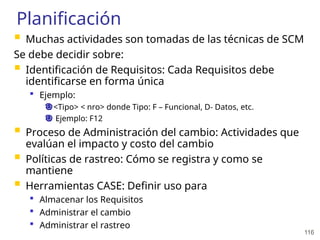 116
Planificación
 Muchas actividades son tomadas de las técnicas de SCM
Se debe decidir sobre:
 Identificación de Requisitos: Cada Requisitos debe
identificarse en forma única
 Ejemplo:
<Tipo> < nro> donde Tipo: F – Funcional, D- Datos, etc.
Ejemplo: F12
 Proceso de Administración del cambio: Actividades que
evalúan el impacto y costo del cambio
 Políticas de rastreo: Cómo se registra y como se
mantiene
 Herramientas CASE: Definir uso para
 Almacenar los Requisitos
 Administrar el cambio
 Administrar el rastreo
 