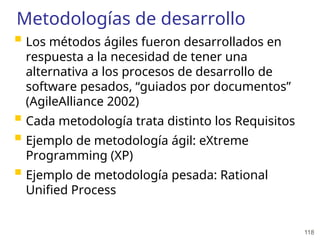 118
Metodologías de desarrollo
 Los métodos ágiles fueron desarrollados en
respuesta a la necesidad de tener una
alternativa a los procesos de desarrollo de
software pesados, “guiados por documentos”
(AgileAlliance 2002)
 Cada metodología trata distinto los Requisitos
 Ejemplo de metodología ágil: eXtreme
Programming (XP)
 Ejemplo de metodología pesada: Rational
Unified Process
 