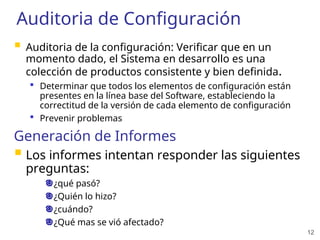 12
Auditoria de Configuración
 Auditoria de la configuración: Verificar que en un
momento dado, el Sistema en desarrollo es una
colección de productos consistente y bien definida.
 Determinar que todos los elementos de configuración están
presentes en la línea base del Software, estableciendo la
correctitud de la versión de cada elemento de configuración
 Prevenir problemas
Generación de Informes
 Los informes intentan responder las siguientes
preguntas:
¿qué pasó?
¿Quién lo hizo?
¿cuándo?
¿Qué mas se vió afectado?
 