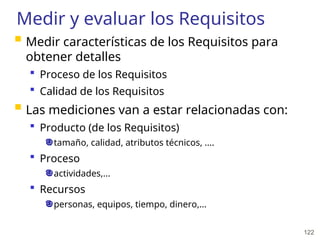 122
Medir y evaluar los Requisitos
 Medir características de los Requisitos para
obtener detalles
 Proceso de los Requisitos
 Calidad de los Requisitos
 Las mediciones van a estar relacionadas con:
 Producto (de los Requisitos)
tamaño, calidad, atributos técnicos, ....
 Proceso
actividades,...
 Recursos
personas, equipos, tiempo, dinero,...
 