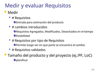 123
Medir y evaluar Requisitos
 Medir
 # Requisitos
Entrada para estimación del producto
 # cambios introducidos
Requisitos Agregados, Modificados, Desechados en el tiempo
Estabilidad
 # Requisitos por tipo de Requisitos
Permite luego ver en que parte se encuentra el cambio
 # Requisitos validados
 Tamaño del producto y del proyecto (ej.:PF, LoC)
planificar
 