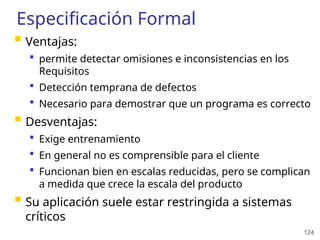 124
Especificación Formal
 Ventajas:
 permite detectar omisiones e inconsistencias en los
Requisitos
 Detección temprana de defectos
 Necesario para demostrar que un programa es correcto
 Desventajas:
 Exige entrenamiento
 En general no es comprensible para el cliente
 Funcionan bien en escalas reducidas, pero se complican
a medida que crece la escala del producto
 Su aplicación suele estar restringida a sistemas
críticos
 