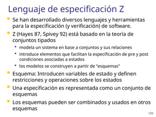 129
Lenguaje de especificación Z
 Se han desarrollado diversos lenguajes y herramientas
para la especificación (y verificación) de software.
 Z (Hayes 87, Spivey 92) está basado en la teoría de
conjuntos tipados
 modela un sistema en base a conjuntos y sus relaciones
 introduce elementos que facilitan la especificación de pre y post
condiciones asociadas a estados
 los modelos se construyen a partir de “esquemas”
 Esquema: Introducen variables de estado y definen
restricciones y operaciones sobre los estados
 Una especificación es representada como un conjunto de
esquemas
 Los esquemas pueden ser combinados y usados en otros
esquemas
 