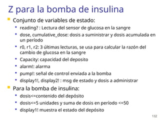 132
Z para la bomba de insulina
 Conjunto de variables de estado:
 reading? : Lectura del sensor de glucosa en la sangre
 dose, cumulative_dose: dosis a suministrar y dosis acumulada en
un período
 r0, r1, r2: 3 últimas lecturas, se usa para calcular la razón del
cambio de glucosa en la sangre
 Capacity: capacidad del deposito
 alarm!: alarma
 pump!: señal de control enviada a la bomba
 display1!, display2! : msg de estado y dosis a administrar
 Para la bomba de insulina:
 dosis<=contenido del depósito
 dosis<=5 unidades y suma de dosis en período <=50
 display1! muestra el estado del depósito
 