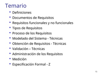 15
Temario
 Definiciones
 Documentos de Requisitos
 Requisitos funcionales y no funcionales
 Tipos de Requisitos
 Proceso de los Requisitos
 Modelado del Sistema - Técnicas
 Obtención de Requisitos - Técnicas
 Validación – Técnicas
 Administración de los Requisitos
 Medición
 Especificación Formal - Z
 