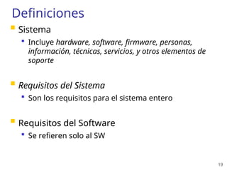 19
Definiciones
 Sistema
 Incluye hardware, software, firmware, personas,
información, técnicas, servicios, y otros elementos de
soporte
 Requisitos del Sistema
 Son los requisitos para el sistema entero
 Requisitos del Software
 Se refieren solo al SW
 
