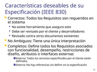 25
Características deseables de su
Especificación (IEEE 830)
 Correctos: Todos los Requisitos son requeridos en
el sistema
 No existe herramienta que asegure esto
 Debe ser revisado por el cliente y desarrolladores
 Revisado contra otros documentos existentes
 No Ambiguos: Tiene una única interpretación
 Completos: Define todos los Requisitos asociados
con funcionalidad, desempeño, restricciones de
diseño, atributos o interfaces externas
Externa: Todos los servicios especificados por el cliente están
definidos
Interna: No hay referencias sin definir en la especificación
 
