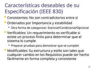26
Características deseables de su
Especificación (IEEE 830)
 Consistentes: No son contradictorios entre sí
 Ordenados por Importancia y estabilidad
 Otra forma de categorizar: Esencial/Condicional/Opcional
 Verificables: Un requerimiento es verificable si
existe un proceso finito para determinar que el
sistema lo cumple
 Preparar pruebas para demostrar que se cumplen
 Modificables: Su estructura y estilo son tales que
cualquier cambio en los Requisitos puede ser hecho
fácilmente en forma completa y consistente
 