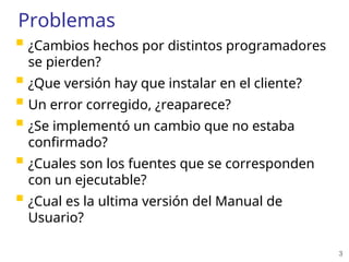 3
Problemas
 ¿Cambios hechos por distintos programadores
se pierden?
 ¿Que versión hay que instalar en el cliente?
 Un error corregido, ¿reaparece?
 ¿Se implementó un cambio que no estaba
confirmado?
 ¿Cuales son los fuentes que se corresponden
con un ejecutable?
 ¿Cual es la ultima versión del Manual de
Usuario?
 