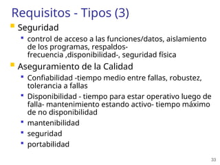 33
Requisitos - Tipos (3)
 Seguridad
 control de acceso a las funciones/datos, aislamiento
de los programas, respaldos-
frecuencia ,disponibilidad-, seguridad física
 Aseguramiento de la Calidad
 Confiabilidad -tiempo medio entre fallas, robustez,
tolerancia a fallas
 Disponibilidad - tiempo para estar operativo luego de
falla- mantenimiento estando activo- tiempo máximo
de no disponibilidad
 mantenibilidad
 seguridad
 portabilidad
 