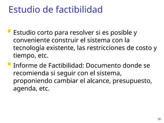36
Estudio de factibilidad
 Estudio corto para resolver si es posible y
conveniente construir el sistema con la
tecnología existente, las restricciones de costo y
tiempo, etc.
 Informe de Factibilidad: Documento donde se
recomienda si seguir con el sistema,
proponiendo cambiar el alcance, presupuesto,
agenda, etc.
 