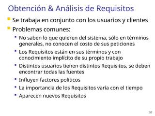 38
Obtención & Análisis de Requisitos
 Se trabaja en conjunto con los usuarios y clientes
 Problemas comunes:
 No saben lo que quieren del sistema, sólo en términos
generales, no conocen el costo de sus peticiones
 Los Requisitos están en sus términos y con
conocimiento implícito de su propio trabajo
 Distintos usuarios tienen distintos Requisitos, se deben
encontrar todas las fuentes
 Influyen factores políticos
 La importancia de los Requisitos varía con el tiempo
 Aparecen nuevos Requisitos
 