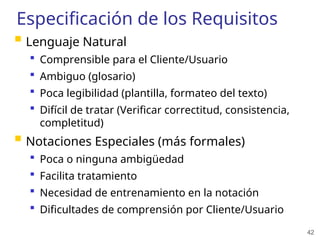 42
Especificación de los Requisitos
 Lenguaje Natural
 Comprensible para el Cliente/Usuario
 Ambiguo (glosario)
 Poca legibilidad (plantilla, formateo del texto)
 Difícil de tratar (Verificar correctitud, consistencia,
completitud)
 Notaciones Especiales (más formales)
 Poca o ninguna ambigüedad
 Facilita tratamiento
 Necesidad de entrenamiento en la notación
 Dificultades de comprensión por Cliente/Usuario
 