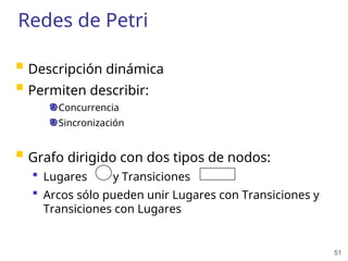 51
Redes de Petri
 Descripción dinámica
 Permiten describir:
Concurrencia
Sincronización
 Grafo dirigido con dos tipos de nodos:
 Lugares y Transiciones
 Arcos sólo pueden unir Lugares con Transiciones y
Transiciones con Lugares
 
