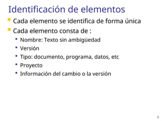 6
Identificación de elementos
 Cada elemento se identifica de forma única
 Cada elemento consta de :
 Nombre: Texto sin ambigüedad
 Versión
 Tipo: documento, programa, datos, etc
 Proyecto
 Información del cambio o la versión
 