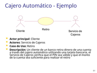 61
Cajero Automático - Ejemplo
 Actor principal: Cliente
 Actores: Servicio de Cajeros
 Caso de Uso: Retiro
 Descripción: Un cliente de un banco retira dinero de una cuenta
a través del cajero automático utilizando una tarjeta bancaria, el
Servicio de Cajeros verifica que el PIN sea válido y que el monto
de la cuenta sea suficiente para realizar el retiro
Cliente
Retiro
Servicio de
Cajeros
 