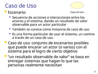 62
Caso de Uso
 Escenario:
 Secuencia de acciones e interacciones entre los
actores y el sistema, dando un resultado de valor
observable para un actor particular
 También se conoce como instancia de caso de uso
 Es una forma particular de usar el sistema, un camino
a través de un caso de uso.
 Caso de uso: conjunto de escenarios posibles
que puede encarar un actor (o varios) con el
sistema para el logro de cierto objetivo
 “un resultado observable de valor” se basa en
entregar sistemas que hagan lo que las
personas realmente necesitan
Caso de Uso
 