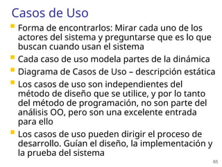 65
Casos de Uso
 Forma de encontrarlos: Mirar cada uno de los
actores del sistema y preguntarse que es lo que
buscan cuando usan el sistema
 Cada caso de uso modela partes de la dinámica
 Diagrama de Casos de Uso – descripción estática
 Los casos de uso son independientes del
método de diseño que se utilice, y por lo tanto
del método de programación, no son parte del
análisis OO, pero son una excelente entrada
para ello
 Los casos de uso pueden dirigir el proceso de
desarrollo. Guían el diseño, la implementación y
la prueba del sistema
 