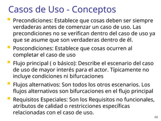 66
Casos de Uso - Conceptos
 Precondiciones: Establece que cosas deben ser siempre
verdaderas antes de comenzar un caso de uso. Las
precondiciones no se verifican dentro del caso de uso ya
que se asume que son verdaderas dentro de él.
 Poscondiciones: Establece que cosas ocurren al
completar el caso de uso
 Flujo principal ( o básico): Describe el escenario del caso
de uso de mayor interés para el actor. Típicamente no
incluye condiciones ni bifurcaciones
 Flujos alternativos: Son todos los otros escenarios. Los
flujos alternativos son bifurcaciones en el flujo principal
 Requisitos Especiales: Son los Requisitos no funcionales,
atributos de calidad o restricciones específicas
relacionadas con el caso de uso.
 