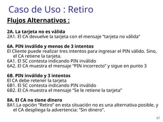 67
Caso de Uso : Retiro
Flujos Alternativos :
2A. La tarjeta no es válida
2A1. El CA devuelve la tarjeta con el mensaje “tarjeta no válida”
6A. PIN inválido y menos de 3 intentos
El Cliente puede realizar tres intentos para ingresar el PIN válido. Sino,
el CA retiene la tarjeta.
6A1. El SC contesta indicando PIN inválido
6A2. El CA muestra el mensaje “PIN incorrecto” y sigue en punto 3
6B. PIN inválido y 3 intentos
El CA debe retener la tarjeta
6B1. El SC contesta indicando PIN inválido
6B2. El CA muestra el mensaje “Se le retiene la tarjeta”
8A. El CA no tiene dinero
8A1.La opción “Retiro” en esta situación no es una alternativa posible, y
el CA despliega la advertencia: “Sin dinero”.
 