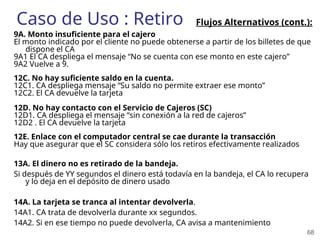 68
Caso de Uso : Retiro
9A. Monto insuficiente para el cajero
El monto indicado por el cliente no puede obtenerse a partir de los billetes de que
dispone el CA
9A1 El CA despliega el mensaje “No se cuenta con ese monto en este cajero”
9A2 Vuelve a 9.
12C. No hay suficiente saldo en la cuenta.
12C1. CA despliega mensaje “Su saldo no permite extraer ese monto”
12C2. El CA devuelve la tarjeta
12D. No hay contacto con el Servicio de Cajeros (SC)
12D1. CA despliega el mensaje “sin conexión a la red de cajeros”
12D2 . El CA devuelve la tarjeta
12E. Enlace con el computador central se cae durante la transacción
Hay que asegurar que el SC considera sólo los retiros efectivamente realizados
13A. El dinero no es retirado de la bandeja.
Si después de YY segundos el dinero está todavía en la bandeja, el CA lo recupera
y lo deja en el depósito de dinero usado
14A. La tarjeta se tranca al intentar devolverla.
14A1. CA trata de devolverla durante xx segundos.
14A2. Si en ese tiempo no puede devolverla, CA avisa a mantenimiento
Flujos Alternativos (cont.):
 