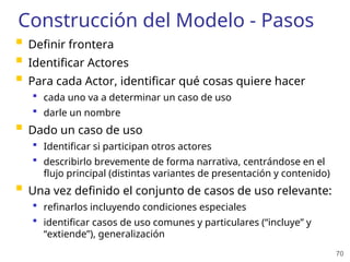 70
Construcción del Modelo - Pasos
 Definir frontera
 Identificar Actores
 Para cada Actor, identificar qué cosas quiere hacer
 cada uno va a determinar un caso de uso
 darle un nombre
 Dado un caso de uso
 Identificar si participan otros actores
 describirlo brevemente de forma narrativa, centrándose en el
flujo principal (distintas variantes de presentación y contenido)
 Una vez definido el conjunto de casos de uso relevante:
 refinarlos incluyendo condiciones especiales
 identificar casos de uso comunes y particulares (“incluye” y
“extiende”), generalización
 
