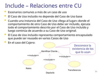 71
Include – Relaciones entre CU
 Escenarios comunes a más de un caso de uso
 El Caso de Uso incluido no depende del Caso de Uso base
 Cuando una instancia del Caso de Uso «llega al lugar» donde el
comportamiento de otro Caso de Uso debe ser incluido, ejecuta
todo el comportamiento descrito por el Caso de Uso incluido y
luego continúa de acuerdo a su Caso de Uso original.
 El Caso de Uso incluido representa comportamiento encapsulado
que puede ser reusado en varios Casos de Uso
 En el caso del Cajero:
Identificar Cliente
Retiro
Depósito
Transferencia
<<include>>
<<include>>
<<include>>
Desconoce la
existencia de los
que lo usan
 