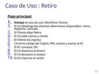 72
Caso de Uso : Retiro
Flujo principal:
1. Incluye el caso de uso: Identificar Cliente
2. El CA despliega las distintas alternativas disponibles: retiro,
depósito, consulta
3. El Cliente elige Retiro
4. El CA pide cuenta y monto
5. El Cliente los ingresa
6. CA envía código de Tarjeta, PIN, cuenta y monto al SC
7. El SC contesta: OK
8. El CA dispensa el dinero
9. El CA devuelve la tarjeta
10. El CA imprime el recibo
 