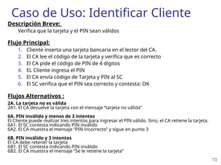 73
Caso de Uso: Identificar Cliente
Descripción Breve:
Verifica que la tarjeta y el PIN sean válidos
Flujo Principal:
1. Cliente inserta una tarjeta bancaria en el lector del CA.
2. El CA lee el código de la tarjeta y verifica que es correcto
3. El CA pide el código de PIN de 4 dígitos
4. EL Cliente ingresa el PIN
5. El CA envía código de Tarjeta y PIN al SC
6. El SC verifica que el PIN sea correcto y contesta: OK
Flujos Alternativos :
2A. La tarjeta no es válida
2A1. El CA devuelve la tarjeta con el mensaje “tarjeta no válida”
6A. PIN inválido y menos de 3 intentos
El Cliente puede realizar tres intentos para ingresar el PIN válido. Sino, el CA retiene la tarjeta.
6A1. El SC contesta indicando PIN inválido
6A2. El CA muestra el mensaje “PIN incorrecto” y sigue en punto 3
6B. PIN inválido y 3 intentos
El CA debe retener la tarjeta
6B1. El SC contesta indicando PIN inválido
6B2. El CA muestra el mensaje “Se le retiene la tarjeta”
 
