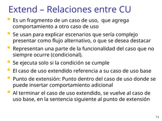 74
Extend – Relaciones entre CU
 Es un fragmento de un caso de uso, que agrega
comportamiento a otro caso de uso
 Se usan para explicar escenarios que sería complejo
presentar como flujo alternativo, o que se desea destacar
 Representan una parte de la funcionalidad del caso que no
siempre ocurre (condicional).
 Se ejecuta solo si la condición se cumple
 El caso de uso extendido referencia a su caso de uso base
 Punto de extensión: Punto dentro del caso de uso donde se
puede insertar comportamiento adicional
 Al terminar el caso de uso extendido, se vuelve al caso de
uso base, en la sentencia siguiente al punto de extensión
 