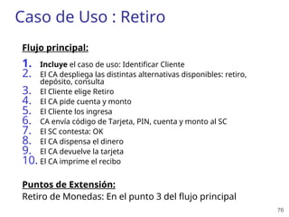 76
Caso de Uso : Retiro
Flujo principal:
1. Incluye el caso de uso: Identificar Cliente
2. El CA despliega las distintas alternativas disponibles: retiro,
depósito, consulta
3. El Cliente elige Retiro
4. El CA pide cuenta y monto
5. El Cliente los ingresa
6. CA envía código de Tarjeta, PIN, cuenta y monto al SC
7. El SC contesta: OK
8. El CA dispensa el dinero
9. El CA devuelve la tarjeta
10. El CA imprime el recibo
Puntos de Extensión:
Retiro de Monedas: En el punto 3 del flujo principal
 