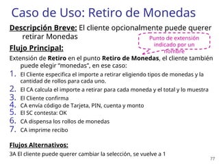 77
Caso de Uso: Retiro de Monedas
Descripción Breve: El cliente opcionalmente puede querer
retirar Monedas
Flujo Principal:
Extensión de Retiro en el punto Retiro de Monedas, el cliente también
puede elegir “monedas”, en ese caso:
1. El Cliente especifica el importe a retirar eligiendo tipos de monedas y la
cantidad de rollos para cada uno.
2. El CA calcula el importe a retirar para cada moneda y el total y lo muestra
3. El Cliente confirma
4. CA envía código de Tarjeta, PIN, cuenta y monto
5. El SC contesta: OK
6. CA dispensa los rollos de monedas
7. CA imprime recibo
Flujos Alternativos:
3A El cliente puede querer cambiar la selección, se vuelve a 1
Punto de extensión
indicado por un
nombre
 