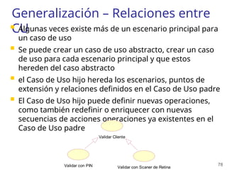 78
Generalización – Relaciones entre
CU
 Algunas veces existe más de un escenario principal para
un caso de uso
 Se puede crear un caso de uso abstracto, crear un caso
de uso para cada escenario principal y que estos
hereden del caso abstracto
 el Caso de Uso hijo hereda los escenarios, puntos de
extensión y relaciones definidos en el Caso de Uso padre
 El Caso de Uso hijo puede definir nuevas operaciones,
como también redefinir o enriquecer con nuevas
secuencias de acciones operaciones ya existentes en el
Caso de Uso padre
Validar Cliente
Validar con PIN Validar con Scaner de Retina
 