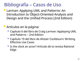 80
Bibliografía – Casos de Uso
 Larman: Applying UML and Patterns: An
Introduction to Object-Oriented Analysis and
Design and the Unified Process (2nd Edition)
 Artículos en la página:
 Capítulo 6 del libro de Craig Larman: Applaying UML
and Patterns – 2nd Edition
 Capítulo 19 del libro de Alistair Cockbourn: Writting
Effective Use Cases
 Is the clock an actor? Artículo de la revista Rational
Edge
 